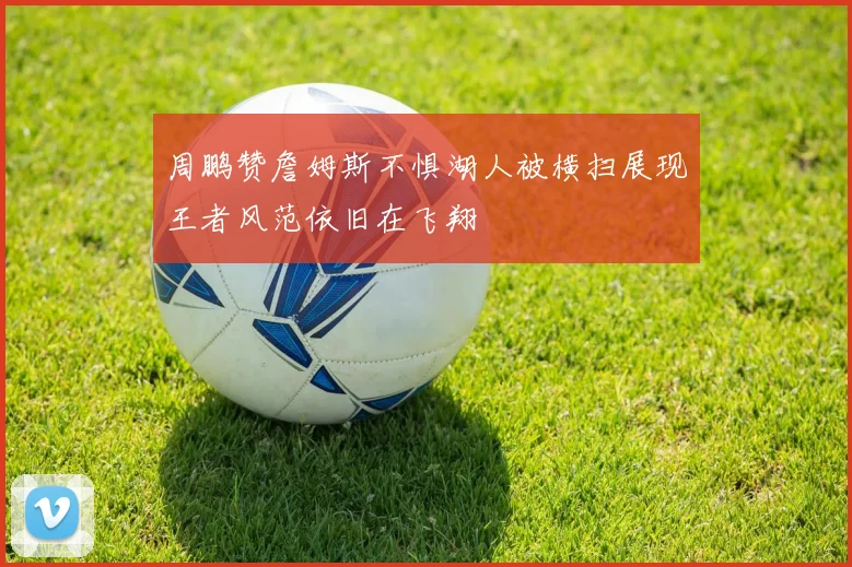 周鹏赞詹姆斯不惧湖人被横扫展现王者风范依旧在飞翔