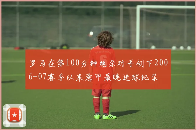 罗马在第100分钟绝杀对手创下2006-07赛季以来意甲最晚进球纪录