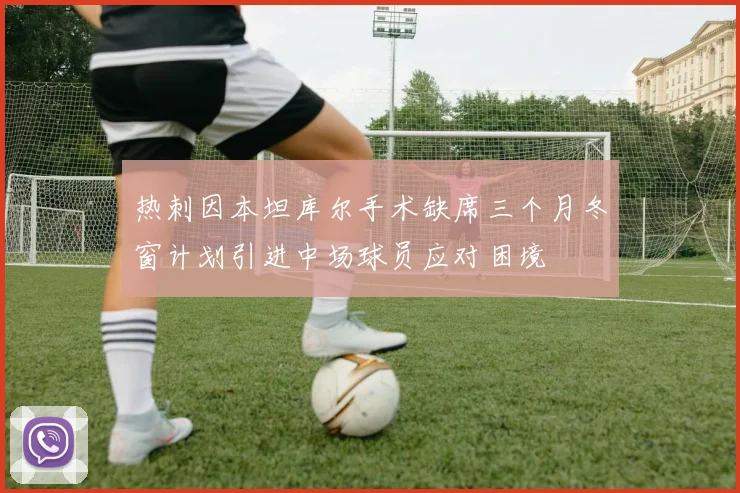 热刺因本坦库尔手术缺席三个月冬窗计划引进中场球员应对困境