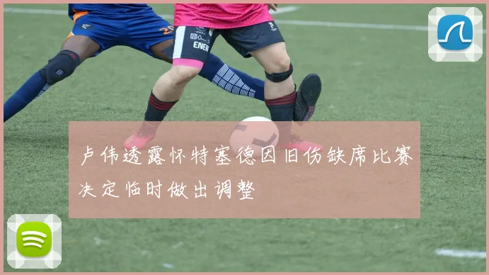 卢伟透露怀特塞德因旧伤缺席比赛决定临时做出调整