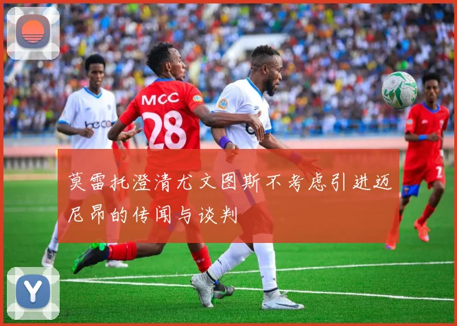 莫雷托澄清尤文图斯不考虑引进迈尼昂的传闻与谈判
