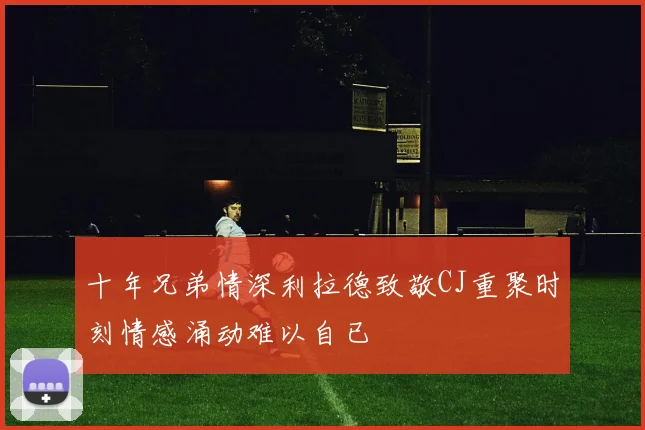 十年兄弟情深利拉德致敬CJ重聚时刻情感涌动难以自已