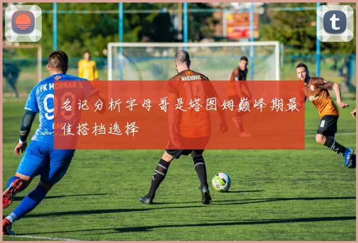名记分析字母哥是塔图姆巅峰期最佳搭档选择