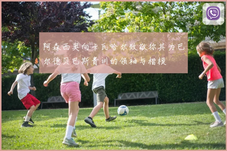 阿森西奥向卡瓦哈尔致敬称其为巴尔德贝巴斯青训的领袖与楷模