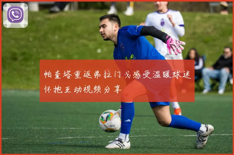 帕奎塔重返弗拉门戈感受温暖球迷怀抱互动视频分享