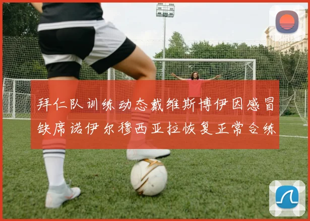 拜仁队训练动态戴维斯博伊因感冒缺席诺伊尔穆西亚拉恢复正常合练