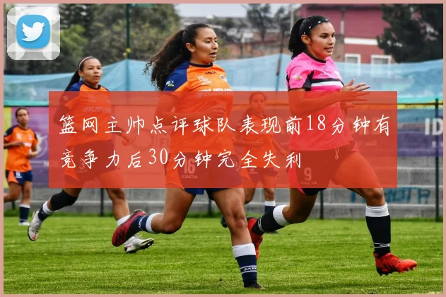 篮网主帅点评球队表现前18分钟有竞争力后30分钟完全失利