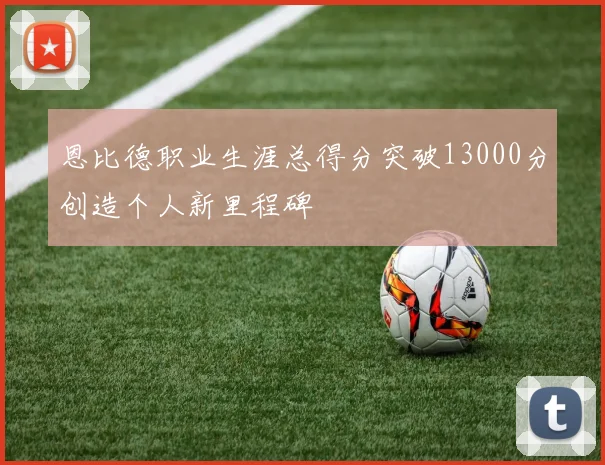 恩比德职业生涯总得分突破13000分创造个人新里程碑
