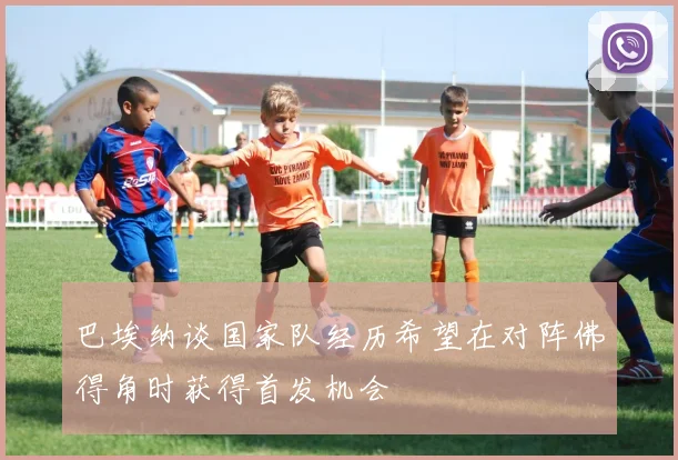 巴埃纳谈国家队经历希望在对阵佛得角时获得首发机会