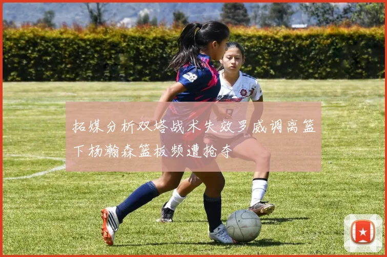 拓媒分析双塔战术失效罗威调离篮下杨瀚森篮板频遭抢夺