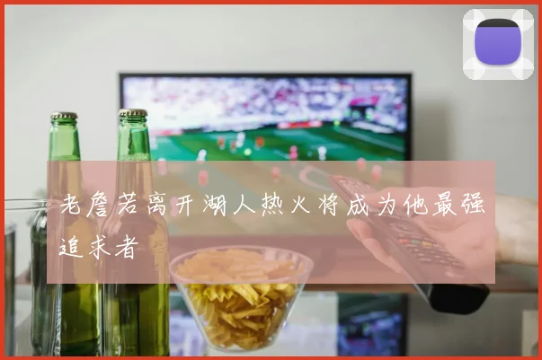 老詹若离开湖人热火将成为他最强追求者