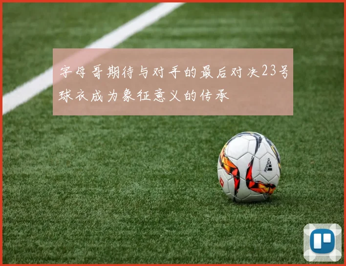 字母哥期待与对手的最后对决23号球衣成为象征意义的传承