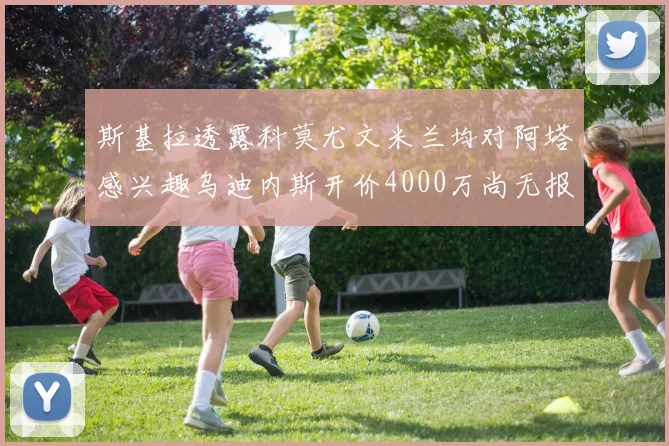斯基拉透露科莫尤文米兰均对阿塔感兴趣乌迪内斯开价4000万尚无报价