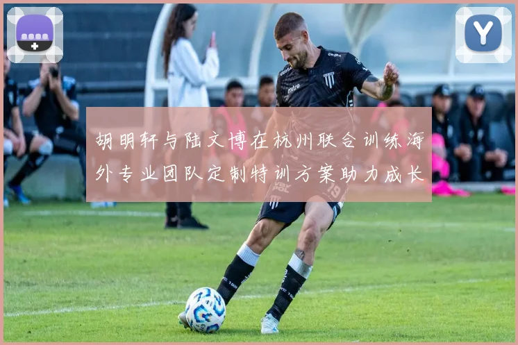 胡明轩与陆文博在杭州联合训练海外专业团队定制特训方案助力成长
