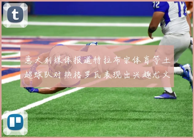 意大利媒体报道特拉布宗体育等土超球队对热格罗瓦表现出兴趣尤文图斯愿意出售这名球员