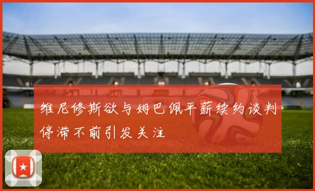 维尼修斯欲与姆巴佩平薪续约谈判停滞不前引发关注