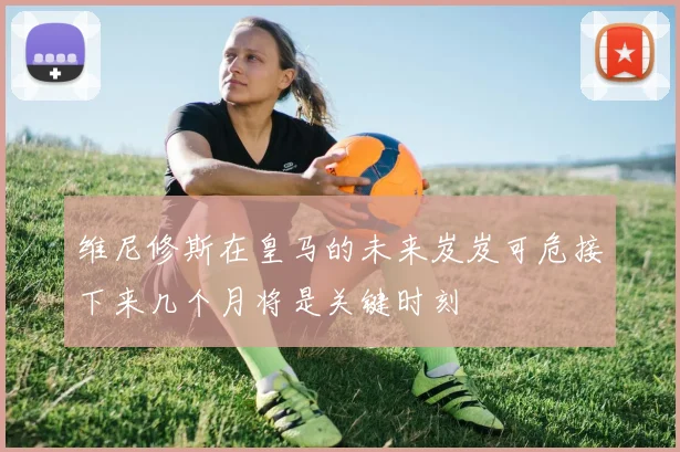 维尼修斯在皇马的未来岌岌可危接下来几个月将是关键时刻
