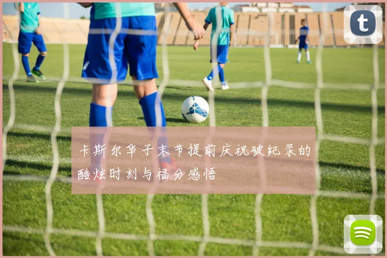 卡斯尔华子末节提前庆祝破纪录的酷炫时刻与福分感悟
