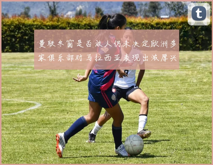 曼联冬窗是否放人仍未决定欧洲多家俱乐部对马拉西亚表现出浓厚兴趣