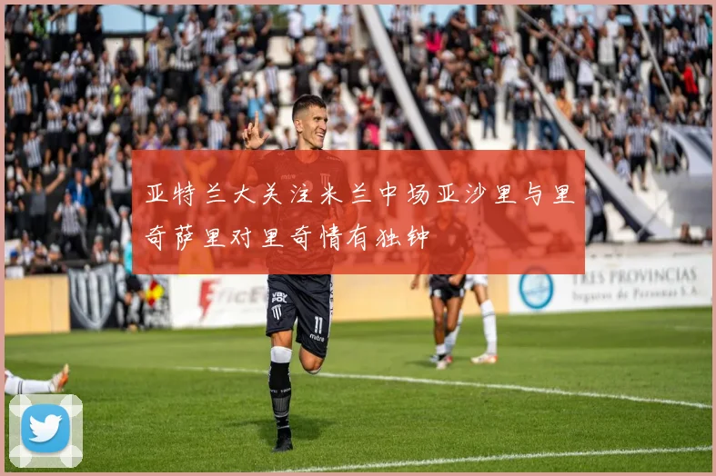 亚特兰大关注米兰中场亚沙里与里奇萨里对里奇情有独钟
