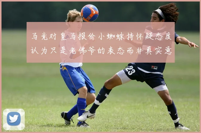 马竞对皇马报价小蜘蛛持怀疑态度认为只是老佛爷的表态而非真实意图