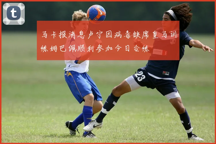 马卡报消息卢宁因病毒缺席皇马训练姆巴佩顺利参加今日合练