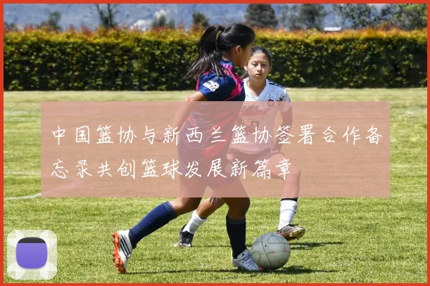 中国篮协与新西兰篮协签署合作备忘录共创篮球发展新篇章