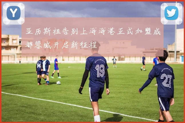 亚历斯祖告别上海海港正式加盟成都蓉城开启新征程