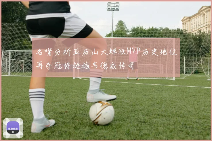 名嘴分析亚历山大蝉联MVP历史地位再夺冠将超越韦德成传奇