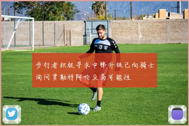 步行者积极寻求中锋升级已向骑士询问贾勒特阿伦交易可能性