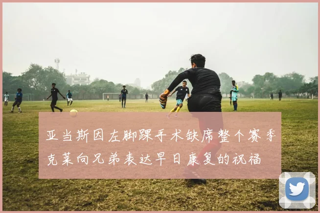 亚当斯因左脚踝手术缺席整个赛季克莱向兄弟表达早日康复的祝福