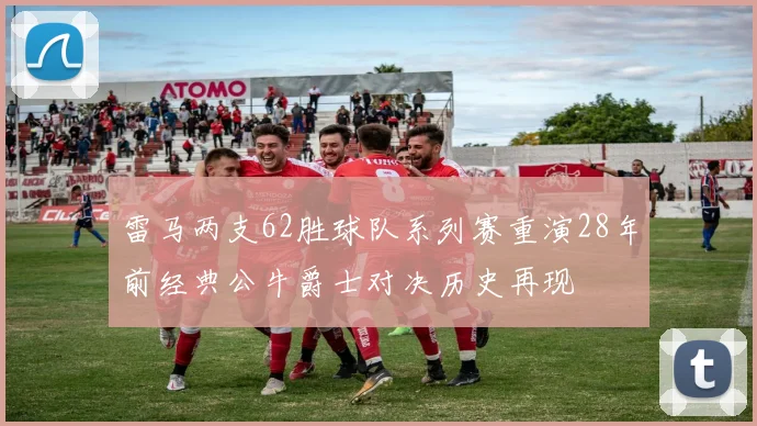 雷马两支62胜球队系列赛重演28年前经典公牛爵士对决历史再现