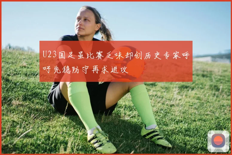 U23国足虽比赛乏味却创历史专家呼吁先稳防守再求进攻