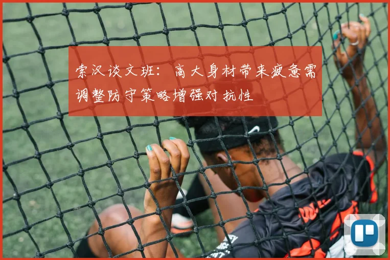 索汉谈文班：高大身材带来疲惫需调整防守策略增强对抗性