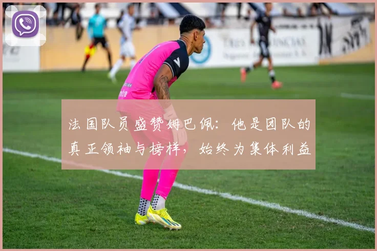 法国队员盛赞姆巴佩：他是团队的真正领袖与榜样，始终为集体利益考虑